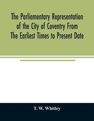 The parliamentary representation of the city of Coventry from the earliest times to present date; Being an Account of the Various Elections, Contests, by W. Whitley, T.