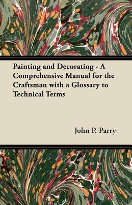 Painting and Decorating - A Comprehensive Manual for the Craftsman with a Glossary to Technical Terms by Parry, John P.