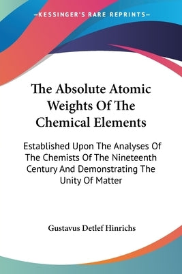 The Absolute Atomic Weights Of The Chemical Elements: Established Upon The Analyses Of The Chemists Of The Nineteenth Century And Demonstrating The Un by Hinrichs, Gustavus Detlef