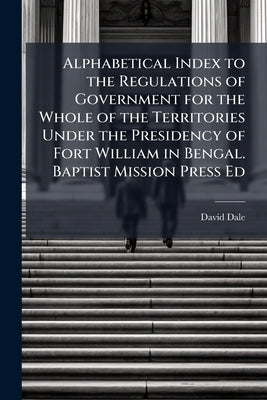 Alphabetical Index to the Regulations of Government for the Whole of the Territories Under the Presidency of Fort William in Bengal. Baptist Mission P by Dale, David