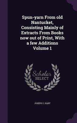 Spun-yarn From old Nantucket, Consisting Mainly of Extracts From Books now out of Print, With a few Additions Volume 1 by Hart, Joseph C.