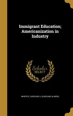 Immigrant Education; Americanization in Industry by Whipple, Caroline a. (Caroline Almira)