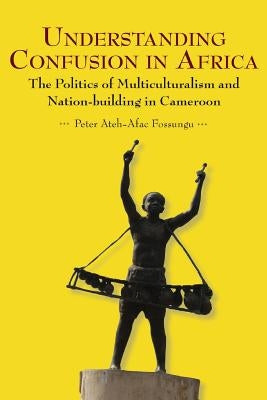 Understanding Confusion in Africa. The Politics of Multiculturalism and Nation-building in Cameroon by Fossungu, Peter Ateh-Afac