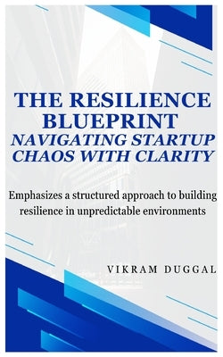 The Resilience Blueprint: Navigating Start-up Chaos with Clarity: Emphasizes a structured approach to building resilience in unpredictable environment by Duggal, Vikram