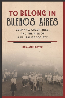 To Belong in Buenos Aires: Germans, Argentines, and the Rise of a Pluralist Society by Bryce, Benjamin