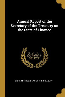 Annual Report of the Secretary of the Treasury on the State of Finance by United States Dept of the Treasury