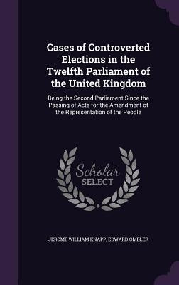Cases of Controverted Elections in the Twelfth Parliament of the United Kingdom: Being the Second Parliament Since the Passing of Acts for the Amendme by Knapp, Jerome William