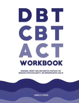 DBT, CBT, and ACT Workbook: Behavioral Therapy Tools and Cognitive Strategies for Managing Depression, Anxiety, and Improving Mental Health by Rivers, Isabelle