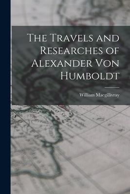 The Travels and Researches of Alexander Von Humboldt by Macgillivray, William