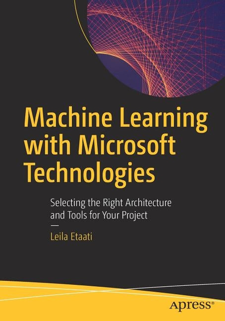 Machine Learning with Microsoft Technologies: Selecting the Right Architecture and Tools for Your Project by Etaati, Leila