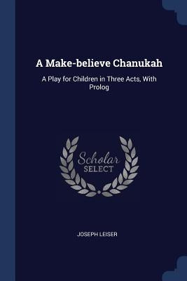 A Make-believe Chanukah: A Play for Children in Three Acts, With Prolog by Leiser, Joseph