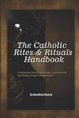 The Catholic Rites & Rituals Handbook: Traditional Mass, Blessings, Sacraments and Daily Prayers Explained by Stevens, Sis Benedicta