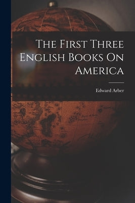 The First Three English Books On America by Arber, Edward