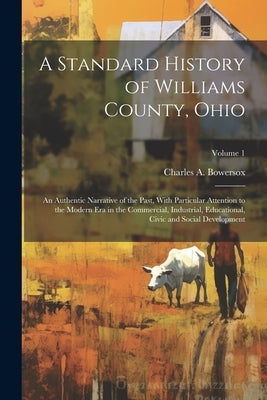 A Standard History of Williams County, Ohio; an Authentic Narrative of the Past, With Particular Attention to the Modern era in the Commercial, Indust by Bowersox, Charles A.