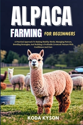 Alpaca Farming for Beginners: A Practical Approach To Raising Healthy Herds, Managing Pasture, Breeding Strategies, And Building A Profitable Livestoc by Kyson, Koda
