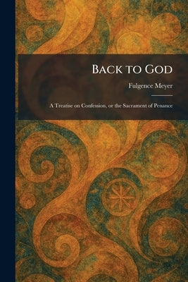 Back to God: A Treatise on Confession, or the Sacrament of Penance by Meyer, Fulgence