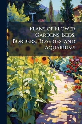 Plans of Flower Gardens, Beds, Borders, Roseries, and Aquariums: Accompanied by Rules and Directions for Their Formation, Descriptions of the Suitable by Anonymous