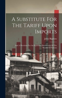 A Substitute For The Tariff Upon Imports: And A Provision For An Equitable Distribution Of The Wealth Of Nations by Bigelow, John
