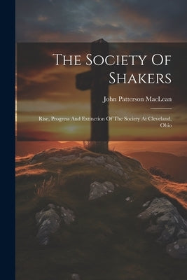 The Society Of Shakers: Rise, Progress And Extinction Of The Society At Cleveland, Ohio by MacLean, John Patterson