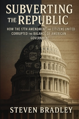 Subverting the Republic: How the 17th Amendment and Citizens United Corrupted the Balance of American Government by Bradley, Steven