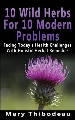 Ten Wild Herbs For Ten Modern Problems: Facing Today's Health Challenges With Holistic Herbal Remedies by Thibodeau, Mary