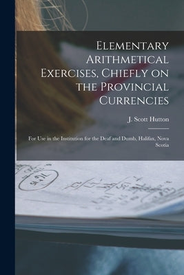 Elementary Arithmetical Exercises, Chiefly on the Provincial Currencies [microform]: for Use in the Institution for the Deaf and Dumb, Halifax, Nova S by Hutton, J. Scott 1833-1891