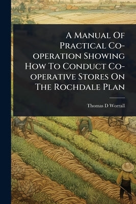 A Manual Of Practical Co-operation Showing How To Conduct Co-operative Stores On The Rochdale Plan by Worrall, Thomas D.