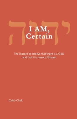 I AM, Certain: The reasons to believe that there is a God, and that His name is Yahweh. by Clark, Caleb
