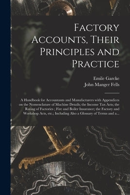 Factory Accounts, Their Principles and Practice; a Handbook for Accountants and Manufacturers With Appendices on the Nomenclature of Machine Details; by Garcke, Emile 1856-
