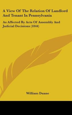 A View Of The Relation Of Landlord And Tenant In Pennsylvania: As Affected By Acts Of Assembly And Judicial Decisions (1844) by Duane, William