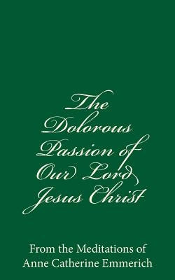 The Dolorous Passion of Our Lord Jesus Christ: From the Meditations of Anne Catherine Emmerich by Emmerich, Anne Catherine