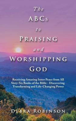 The Abcs to Praising and Worshipping God: Receiving Amazing Inner Peace from All Sixty-Six Books of the Bible - Discovering Transforming and Life-Chan by Robinson, Debra