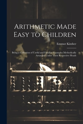 Arithmetic Made Easy to Children: Being a Collection of Useful and Familiar Examples Methodically Arranged Under Their Respective Heads by Kimber, Emmor