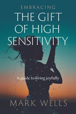 Embracing the Gift of High Sensitivity: a guide to living joyfully by Wells, Mark Vincent