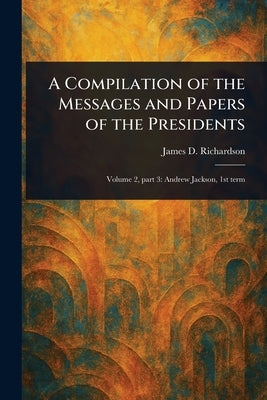 A Compilation of the Messages and Papers of the Presidents by Richardson, James D. (James Daniel)