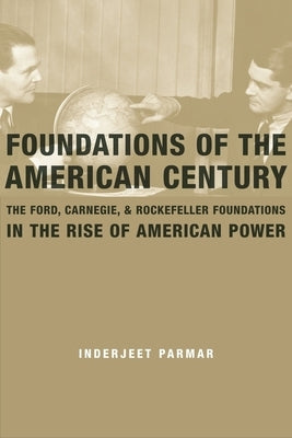Foundations of the American Century: The Ford, Carnegie, and Rockefeller Foundations and the Rise of American Power by Parmar, Inderjeet