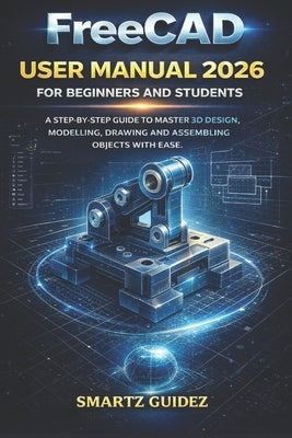 FreeCAD USER MANUAL 2026 FOR BEGINNERS AND STUDENTS: A Step-By-Step Guide to Master 3D Design, Modelling, Drawing and Assemblying Objects with Ease. by Guidez, Smartz