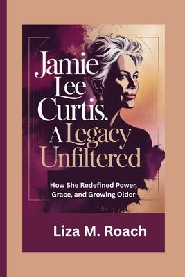 Jamie Lee Curtis: A Legacy Unfiltered: How She Redefined Power, Grace, and Growing Older by M. Roach, Liza