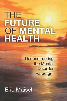 The Future of Mental Health: Deconstructing the Mental Disorder Paradigm by Maisel, Eric