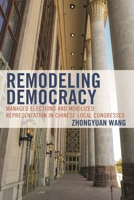 Remodeling Democracy: Managed Elections and Mobilized Representation in Chinese Local Congresses by Wang, Zhongyuan