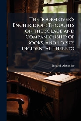 The Book-lover's Enchiridion; Thoughts on the Solace and Companionship of Books, and Topics Incidental Thereto by 1810-1894, Ireland Alexander