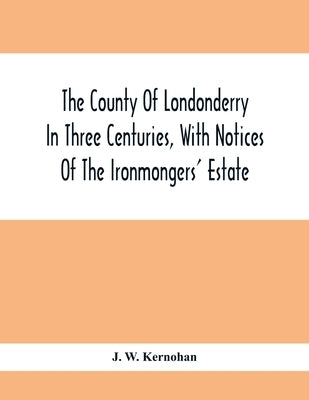 The County Of Londonderry In Three Centuries, With Notices Of The Ironmongers' Estate by W. Kernohan, J.