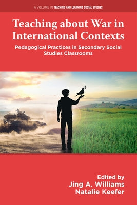 Teaching about War in International Contexts: Pedagogical Practices in Secondary Social Studies Classrooms by Williams, Jing A.