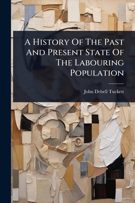 A History Of The Past And Present State Of The Labouring Population by Tuckett, John Debell
