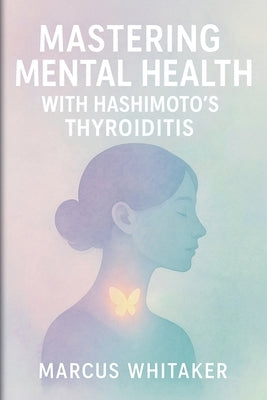 Mastering Mental Health with Hashimoto's Thyroiditis: Break Free from Depression, Anxiety, and Fatigue with Targeted Strategies by Whitaker, Marcus