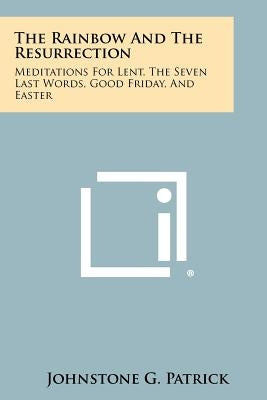 The Rainbow and the Resurrection: Meditations for Lent, the Seven Last Words, Good Friday, and Easter by Patrick, Johnstone G.