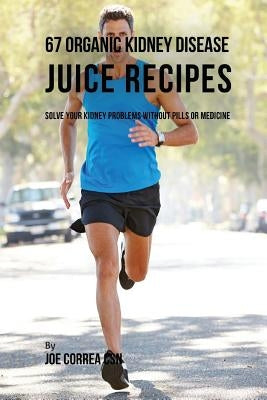 67 Organic Kidney Disease Juice Recipes: Solve Your Kidney Problems without Pills or Medicine by Correa Csn, Joe