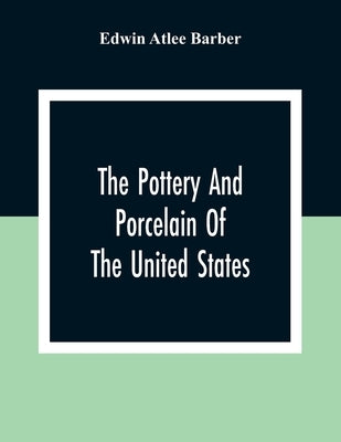 The Pottery And Porcelain Of The United States; An Historical Review Of American Ceramic Art From The Earliest Times To The Present Day by Atlee Barber, Edwin
