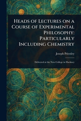 Heads of Lectures on a Course of Experimental Philosophy: Particularly Including Chemistry by Priestley, Joseph