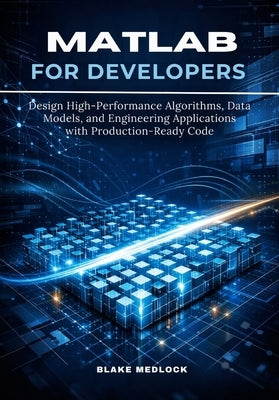 MATLAB for Developers: Design High-Performance Algorithms, Data Models, and Engineering Applications with Production-Ready Code by Medlock, Blake